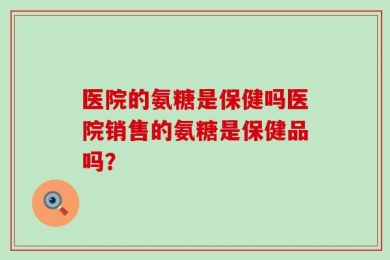 医院的氨糖是保健吗医院销售的氨糖是保健品吗？