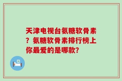 天津电视台氨糖软骨素？氨糖软骨素排行榜上你最爱的是哪款？