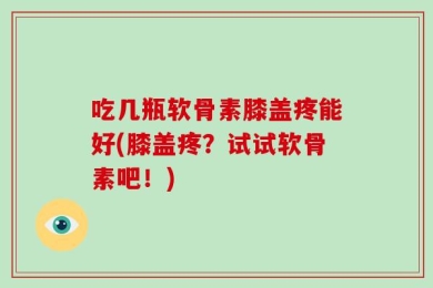 吃几瓶软骨素膝盖疼能好(膝盖疼？试试软骨素吧！)