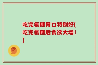 吃完氨糖胃口特别好(吃完氨糖后食欲大增！)