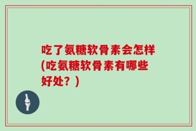 吃了氨糖软骨素会怎样(吃氨糖软骨素有哪些好处？)