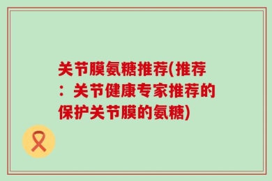 关节膜氨糖推荐(推荐：关节健康专家推荐的保护关节膜的氨糖)