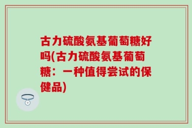 古力硫酸氨基葡萄糖好吗(古力硫酸氨基葡萄糖：一种值得尝试的保健品)