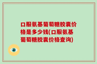 口服氨基葡萄糖胶囊价格是多少钱(口服氨基葡萄糖胶囊价格查询)