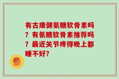 有古康健氨糖软骨素吗？有氨糖软骨素推荐吗？最近关节疼得晚上都睡不好？