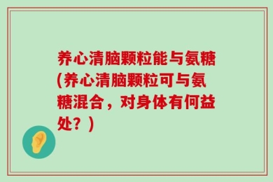 养心清脑颗粒能与氨糖(养心清脑颗粒可与氨糖混合，对身体有何益处？)