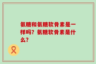 氨糖和氨糖软骨素是一样吗？氨糖软骨素是什么？