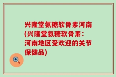 兴隆堂氨糖软骨素河南(兴隆堂氨糖软骨素：河南地区受欢迎的关节保健品)