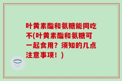 叶黄素酯和氨糖能同吃不(叶黄素酯和氨糖可一起食用？须知的几点注意事项！)