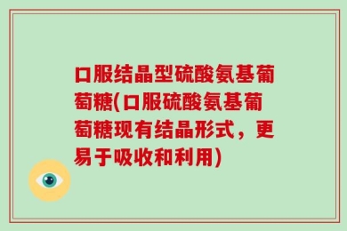 口服结晶型硫酸氨基葡萄糖(口服硫酸氨基葡萄糖现有结晶形式，更易于吸收和利用)