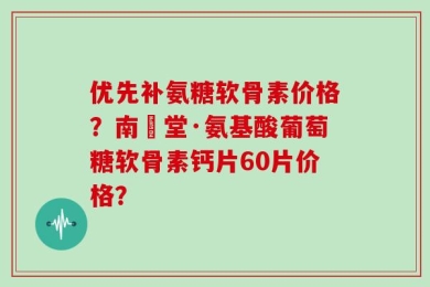 优先补氨糖软骨素价格？南雲堂·氨基酸葡萄糖软骨素钙片60片价格？