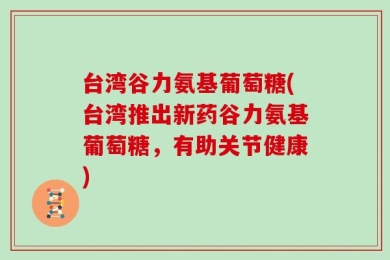 台湾谷力氨基葡萄糖(台湾推出新药谷力氨基葡萄糖，有助关节健康)