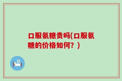 口服氨糖贵吗(口服氨糖的价格如何？)