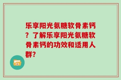 乐享阳光氨糖软骨素钙？了解乐享阳光氨糖软骨素钙的功效和适用人群？