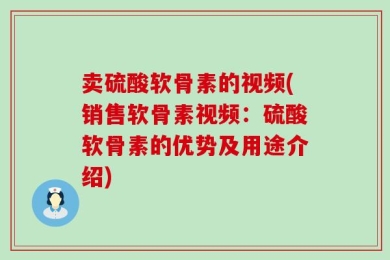 卖硫酸软骨素的视频(销售软骨素视频：硫酸软骨素的优势及用途介绍)