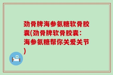 劲骨牌海参氨糖软骨胶囊(劲骨牌软骨胶囊：海参氨糖帮你关爱关节)