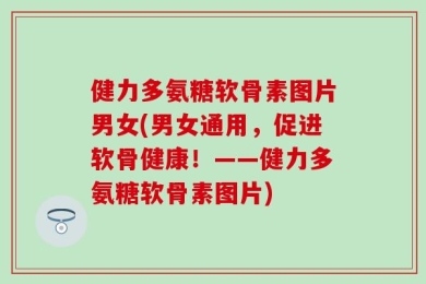 健力多氨糖软骨素图片男女(男女通用，促进软骨健康！——健力多氨糖软骨素图片)