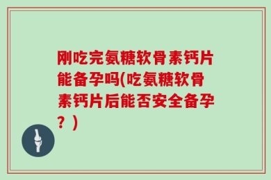 刚吃完氨糖软骨素钙片能备孕吗(吃氨糖软骨素钙片后能否安全备孕？)