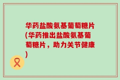 华药盐酸氨基葡萄糖片(华药推出盐酸氨基葡萄糖片，助力关节健康)