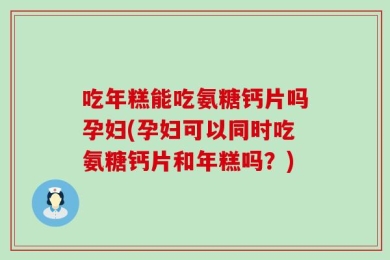 吃年糕能吃氨糖钙片吗孕妇(孕妇可以同时吃氨糖钙片和年糕吗？)