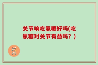 关节响吃氨糖好吗(吃氨糖对关节有益吗？)