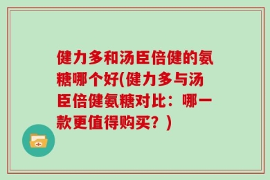 健力多和汤臣倍健的氨糖哪个好(健力多与汤臣倍健氨糖对比：哪一款更值得购买？)
