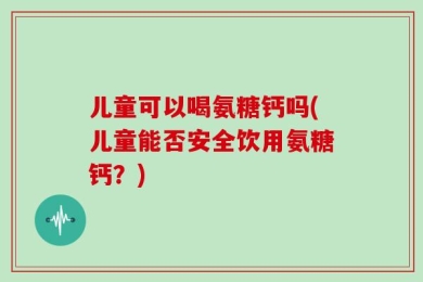 儿童可以喝氨糖钙吗(儿童能否安全饮用氨糖钙？)