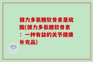 健力多氨糖软骨素是硫酸(健力多氨糖软骨素：一种有益的关节健康补充品)