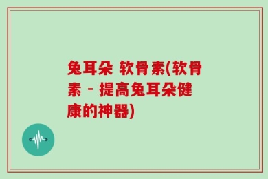 兔耳朵 软骨素(软骨素 - 提高兔耳朵健康的神器)