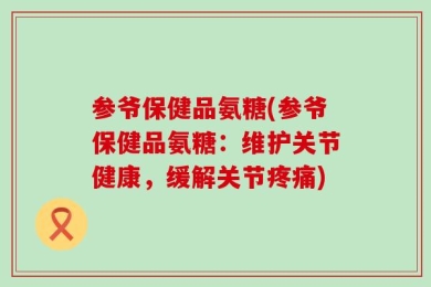 参爷保健品氨糖(参爷保健品氨糖：维护关节健康，缓解关节疼痛)
