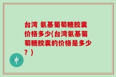 台湾 氨基葡萄糖胶囊价格多少(台湾氨基葡萄糖胶囊的价格是多少？)