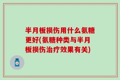 半月板损伤用什么氨糖更好(氨糖种类与半月板损伤治疗效果有关)