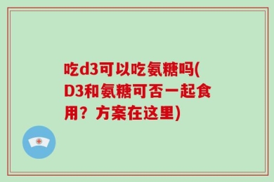 吃d3可以吃氨糖吗(D3和氨糖可否一起食用？方案在这里)