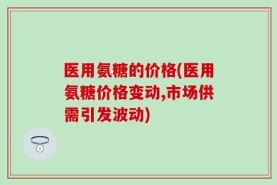 医用氨糖的价格(医用氨糖价格变动,市场供需引发波动)