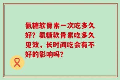 氨糖软骨素一次吃多久好？氨糖软骨素吃多久见效，长时间吃会有不好的影响吗？
