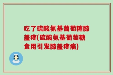 吃了硫酸氨基葡萄糖膝盖疼(硫酸氨基葡萄糖食用引发膝盖疼痛)