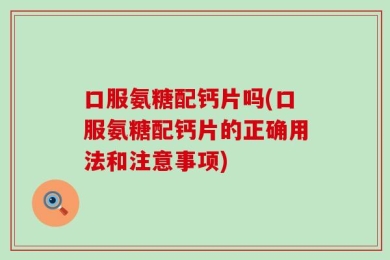 口服氨糖配钙片吗(口服氨糖配钙片的正确用法和注意事项)