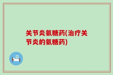 关节炎氨糖药(治疗关节炎的氨糖药)