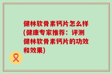 健林软骨素钙片怎么样(健康专家推荐：评测健林软骨素钙片的功效和效果)