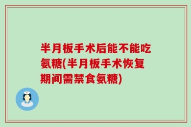 半月板手术后能不能吃氨糖(半月板手术恢复期间需禁食氨糖)