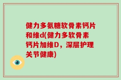 健力多氨糖软骨素钙片和维d(健力多软骨素钙片加维D，深层护理关节健康)