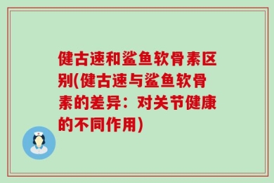 健古速和鲨鱼软骨素区别(健古速与鲨鱼软骨素的差异：对关节健康的不同作用)
