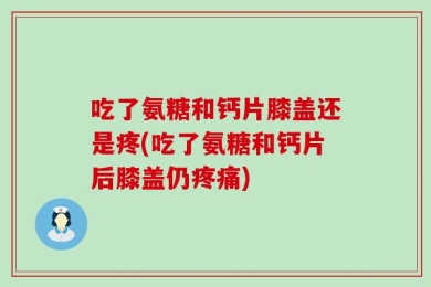 吃了氨糖和钙片膝盖还是疼(吃了氨糖和钙片后膝盖仍疼痛)