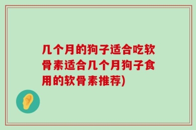 几个月的狗子适合吃软骨素适合几个月狗子食用的软骨素推荐)