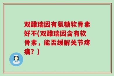 双醋瑞因有氨糖软骨素好不(双醋瑞因含有软骨素，能否缓解关节疼痛？)