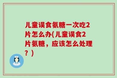 儿童误食氨糖一次吃2片怎么办(儿童误食2片氨糖，应该怎么处理？)
