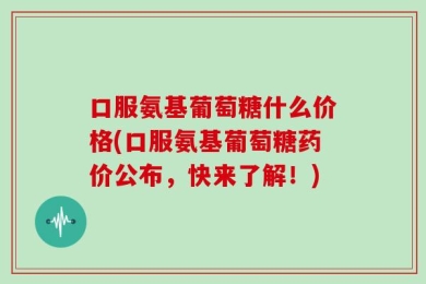 口服氨基葡萄糖什么价格(口服氨基葡萄糖药价公布，快来了解！)