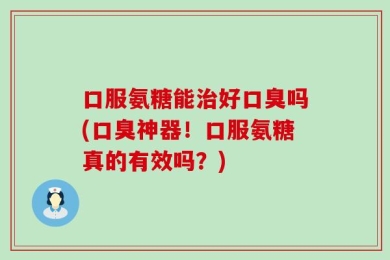 口服氨糖能治好口臭吗(口臭神器！口服氨糖真的有效吗？)