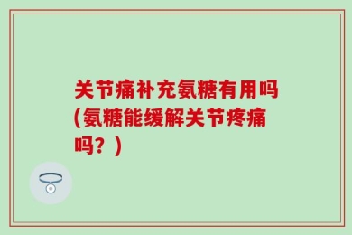 关节痛补充氨糖有用吗(氨糖能缓解关节疼痛吗？)