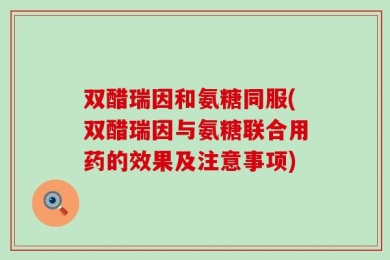 双醋瑞因和氨糖同服(双醋瑞因与氨糖联合用药的效果及注意事项)